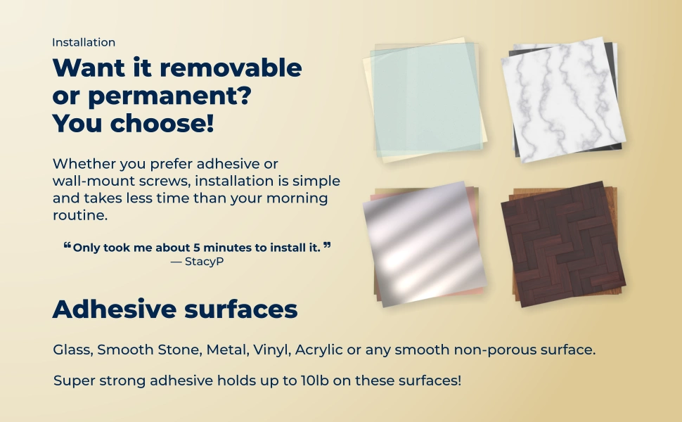 Installation: Want it removableor permanent?You choose! Whether you prefer adhesive or wall-mount screws, installation is simple and takes less time than your morning routine. Only took me about 5 minutes to install it. - Adhesive Surfaces - Glass, Smooth Stone, Metal, Vinyl, Acrylic or any smooth non-porous surface. Holds up to 10lb on these surfaces!